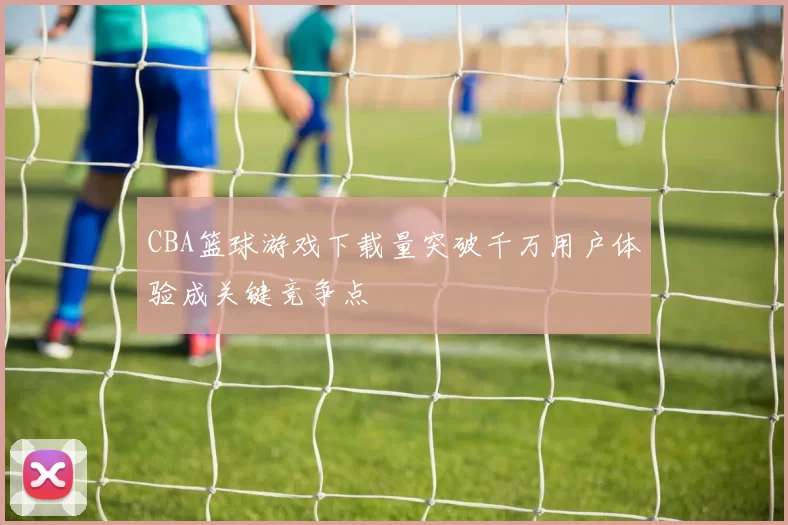 CBA篮球游戏下载量突破千万用户体验成关键竞争点