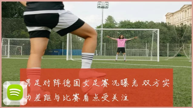 男足对阵德国女足赛况曝光 双方实力差距与比赛看点受关注