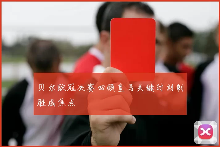 贝尔欧冠决赛回顾皇马关键时刻制胜成焦点