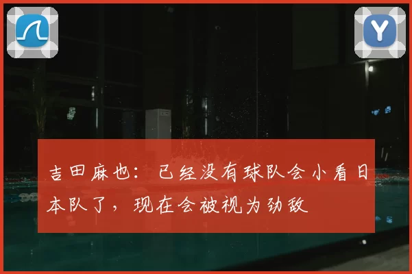 吉田麻也：已经没有球队会小看日本队了，现在会被视为劲敌