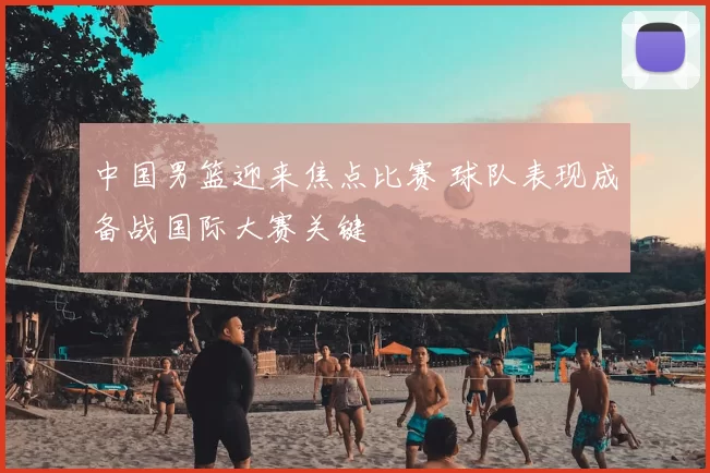 中国男篮迎来焦点比赛 球队表现成备战国际大赛关键