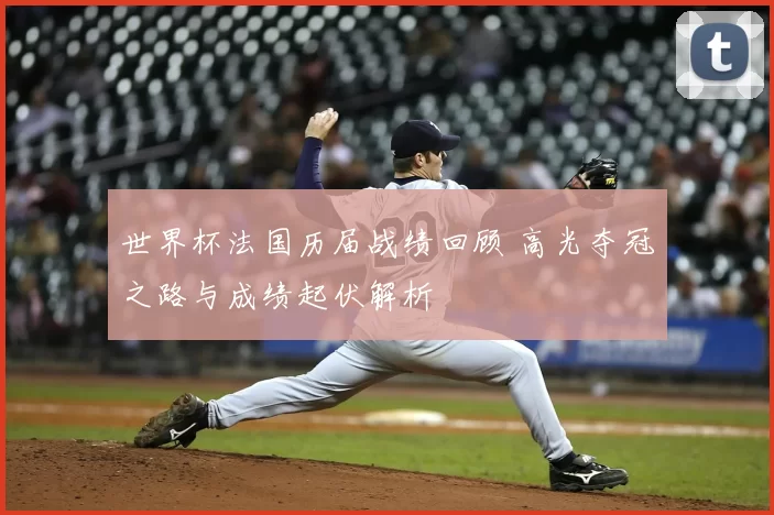 世界杯法国历届战绩回顾 高光夺冠之路与成绩起伏解析