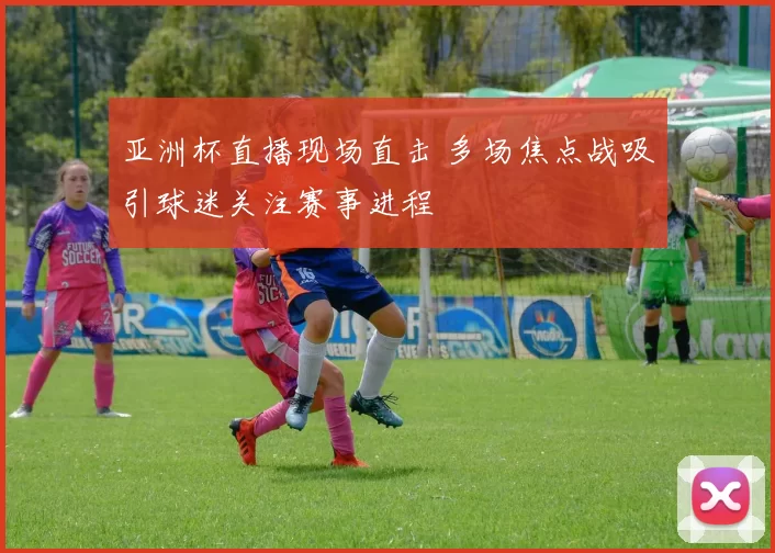 亚洲杯直播现场直击 多场焦点战吸引球迷关注赛事进程