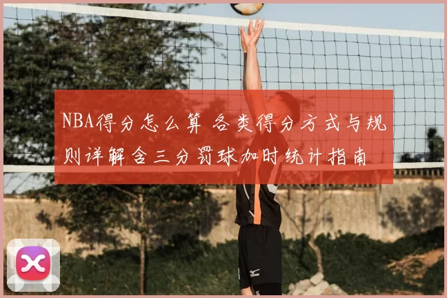 NBA得分怎么算 各类得分方式与规则详解含三分罚球加时统计指南