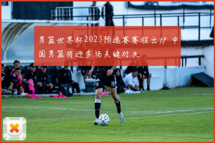 男篮世界杯2023预选赛赛程出炉 中国男篮将迎多场关键对决