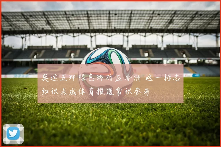 奥运五环绿色环对应非洲 这一标志知识点成体育报道常识参考