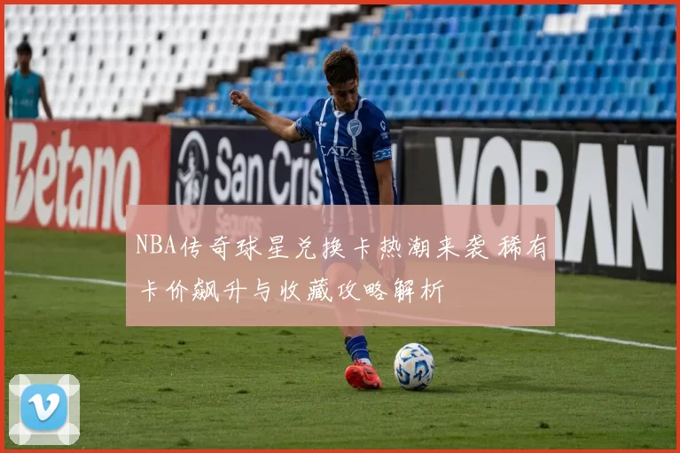 NBA传奇球星兑换卡热潮来袭 稀有卡价飙升与收藏攻略解析