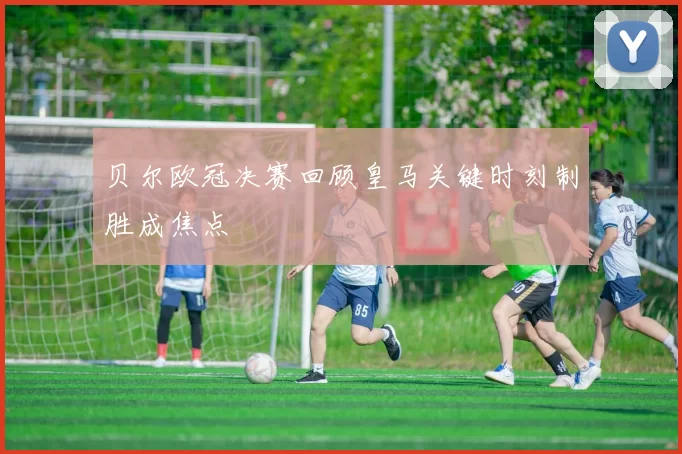 贝尔欧冠决赛回顾皇马关键时刻制胜成焦点