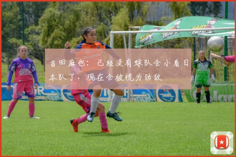 吉田麻也：已经没有球队会小看日本队了，现在会被视为劲敌