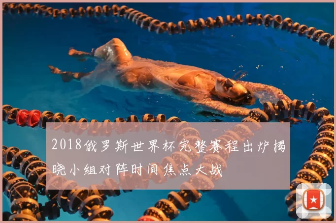 2018俄罗斯世界杯完整赛程出炉揭晓小组对阵时间焦点大战