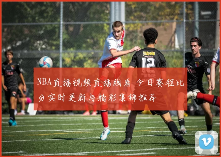 NBA直播视频直播线看 今日赛程比分实时更新与精彩集锦推荐