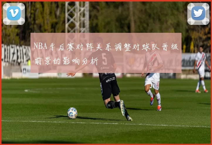 NBA季后赛对阵关系调整对球队晋级前景的影响分析