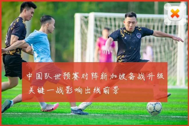 中国队世预赛对阵新加坡备战升级 关键一战影响出线前景