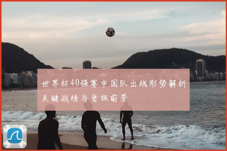 世界杯40强赛中国队出线形势解析关键战绩与晋级前景