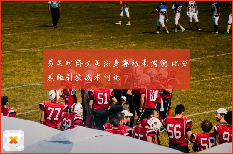 男足对阵女足热身赛结果揭晓 比分差距引发战术讨论