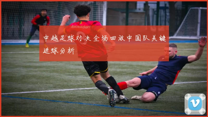 中越足球对决全场回放中国队关键进球分析