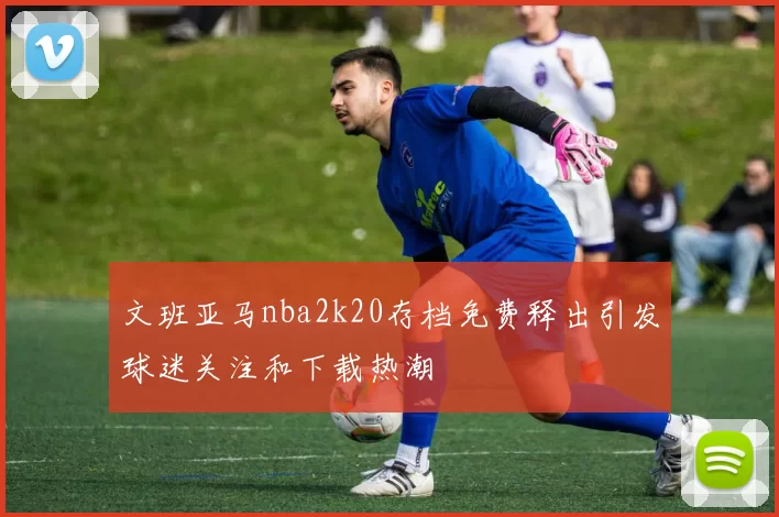 文班亚马nba2k20存档免费释出引发球迷关注和下载热潮