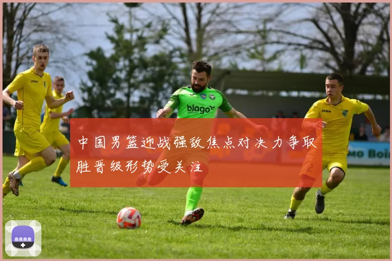 中国男篮迎战强敌焦点对决力争取胜晋级形势受关注