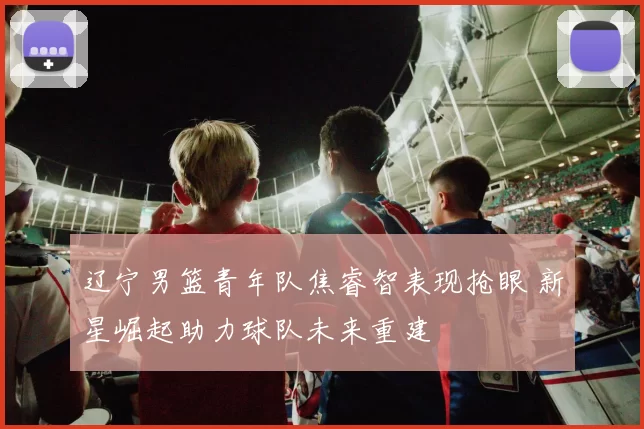 辽宁男篮青年队焦睿智表现抢眼 新星崛起助力球队未来重建