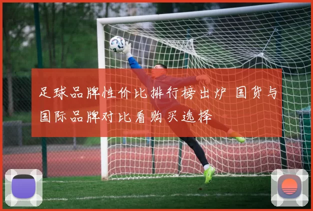 足球品牌性价比排行榜出炉 国货与国际品牌对比看购买选择