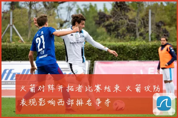 火箭对阵开拓者比赛结束 火箭攻防表现影响西部排名争夺