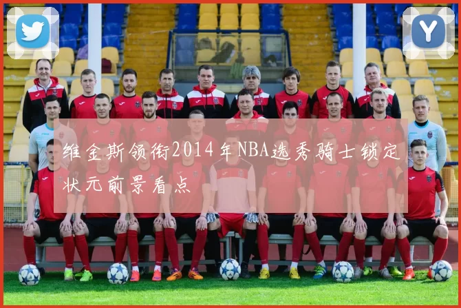 维金斯领衔2014年NBA选秀骑士锁定状元前景看点