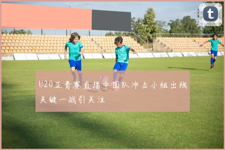 U20亚青赛直播中国队冲击小组出线关键一战引关注