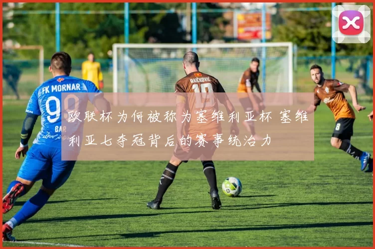 欧联杯为何被称为塞维利亚杯 塞维利亚七夺冠背后的赛事统治力