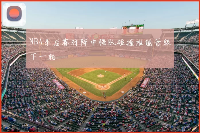 NBA季后赛对阵中强队碰撞谁能晋级下一轮
