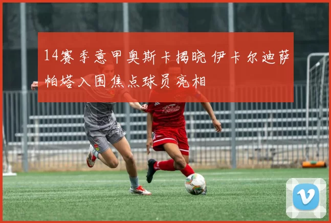 14赛季意甲奥斯卡揭晓 伊卡尔迪萨帕塔入围焦点球员亮相